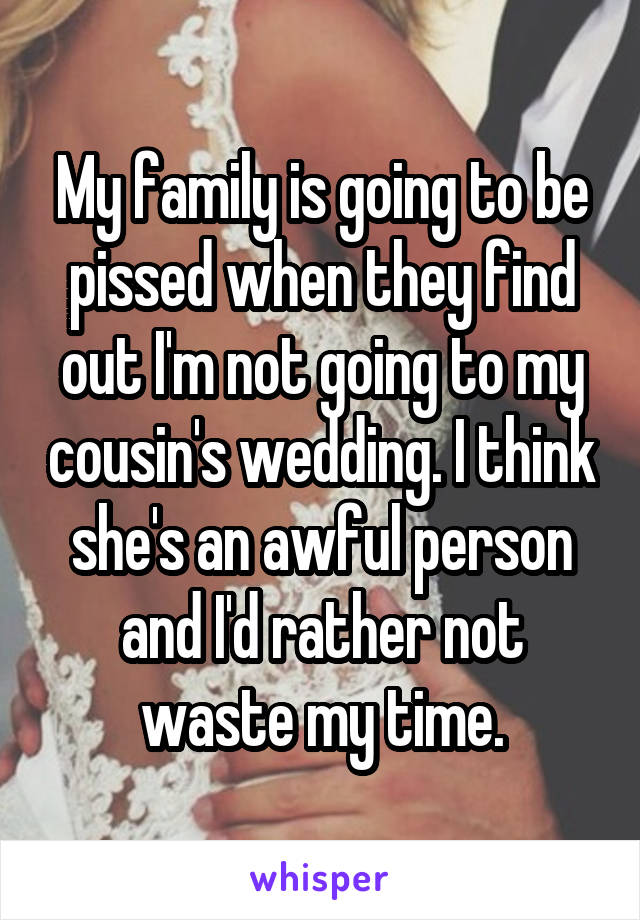 My family is going to be pissed when they find out I'm not going to my cousin's wedding. I think she's an awful person and I'd rather not waste my time.