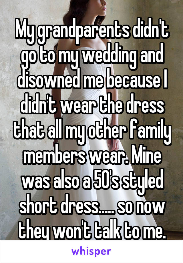 My grandparents didn't go to my wedding and disowned me because I didn't wear the dress that all my other family members wear. Mine was also a 50's styled short dress..... so now they won't talk to me.