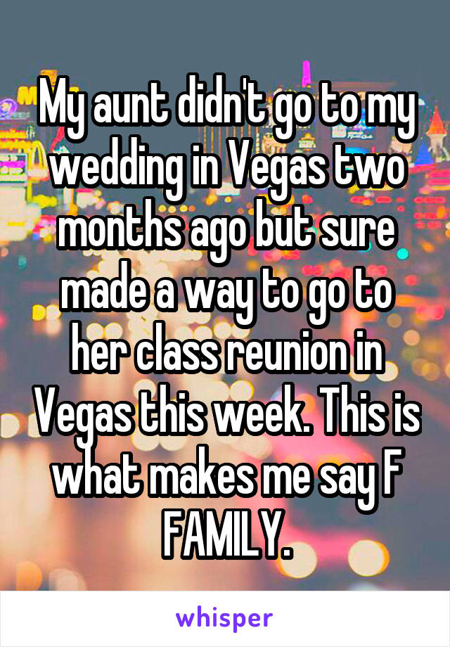 My aunt didn't go to my wedding in Vegas two months ago but sure made a way to go to her class reunion in Vegas this week. This is what makes me say F FAMILY.