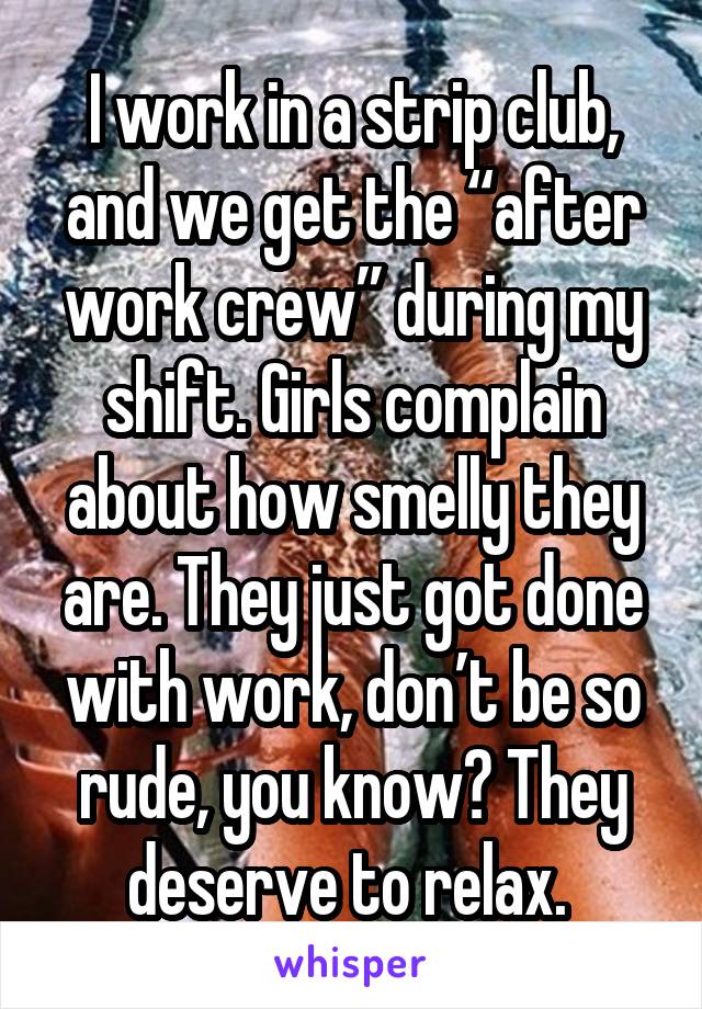 I work in a strip club, and we get the “after work crew” during my shift. Girls complain about how smelly they are. They just got done with work, don’t be so rude, you know? They deserve to relax. 