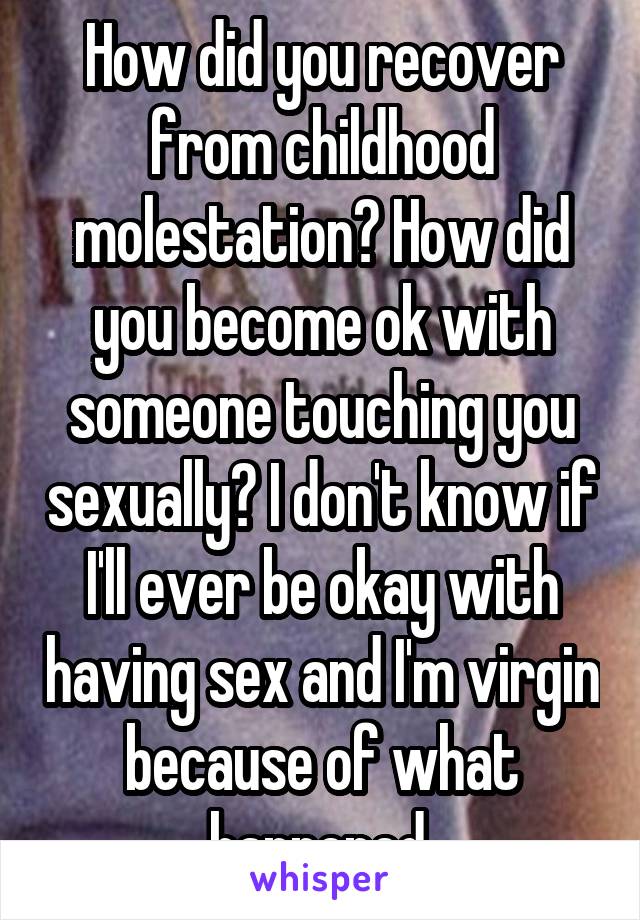 How did you recover from childhood molestation? How did you become ok with someone touching you sexually? I don't know if I'll ever be okay with having sex and I'm virgin because of what happened.