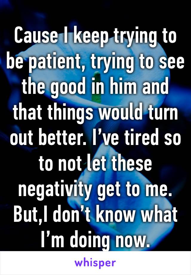 Cause I keep trying to be patient, trying to see the good in him and that things would turn out better. I’ve tired so to not let these negativity get to me. But,I don’t know what I’m doing now. 