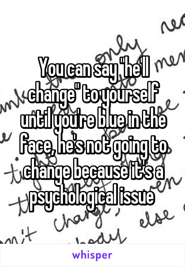 You can say "he'll change" to yourself until you're blue in the face, he's not going to change because it's a psychological issue 