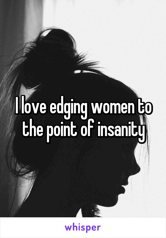 I love edging women to the point of insanity
