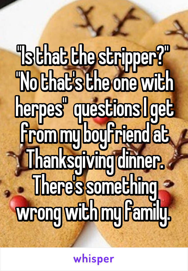 "Is that the stripper?"  "No that's the one with herpes"  questions I get from my boyfriend at Thanksgiving dinner. There's something wrong with my family. 