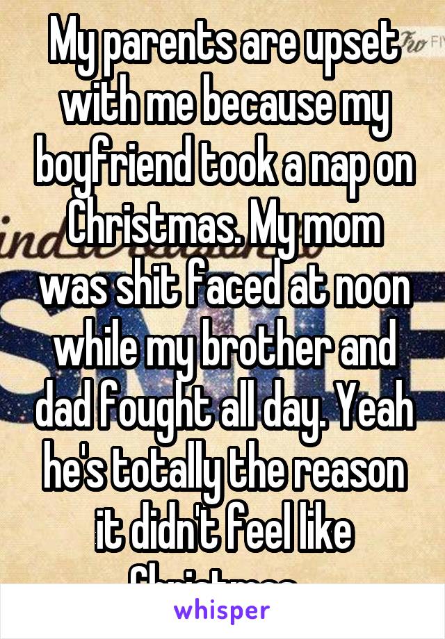 My parents are upset with me because my boyfriend took a nap on Christmas. My mom was shit faced at noon while my brother and dad fought all day. Yeah he's totally the reason it didn't feel like Christmas...