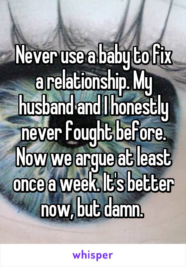 Never use a baby to fix a relationship. My husband and I honestly never fought before. Now we argue at least once a week. It's better now, but damn. 