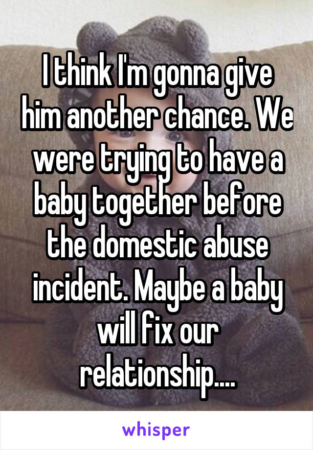 I think I'm gonna give him another chance. We were trying to have a baby together before the domestic abuse incident. Maybe a baby will fix our relationship....