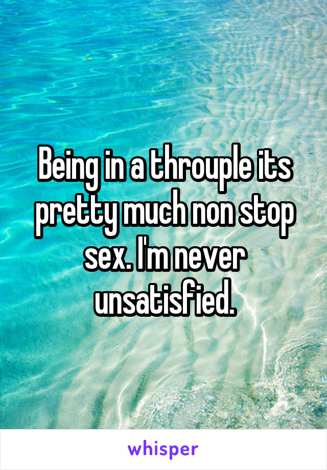 Being in a throuple its pretty much non stop sex. I'm never unsatisfied.