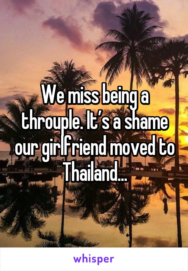 We miss being a throuple. It’s a shame our girlfriend moved to Thailand...