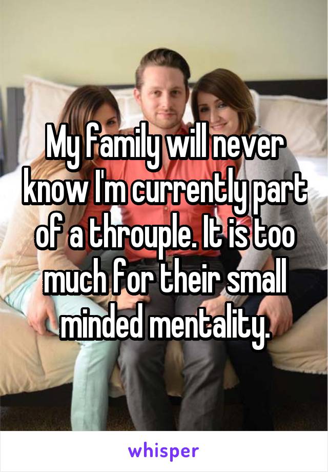 My family will never know I'm currently part of a throuple. It is too much for their small minded mentality.