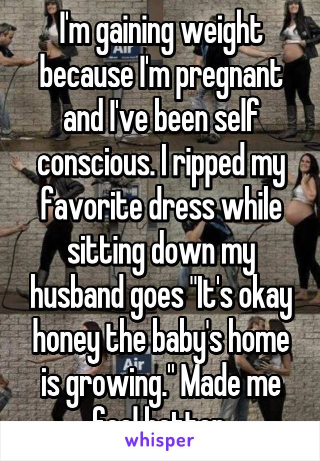 I'm gaining weight because I'm pregnant and I've been self conscious. I ripped my favorite dress while sitting down my husband goes "It's okay honey the baby's home is growing." Made me feel better.