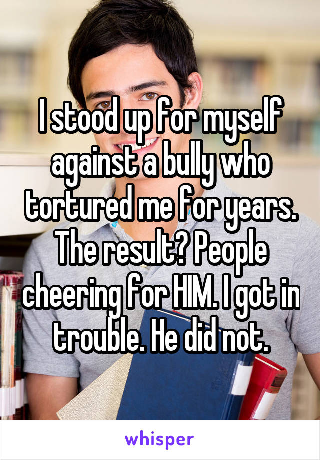 I stood up for myself against a bully who tortured me for years. The result? People cheering for HIM. I got in trouble. He did not.