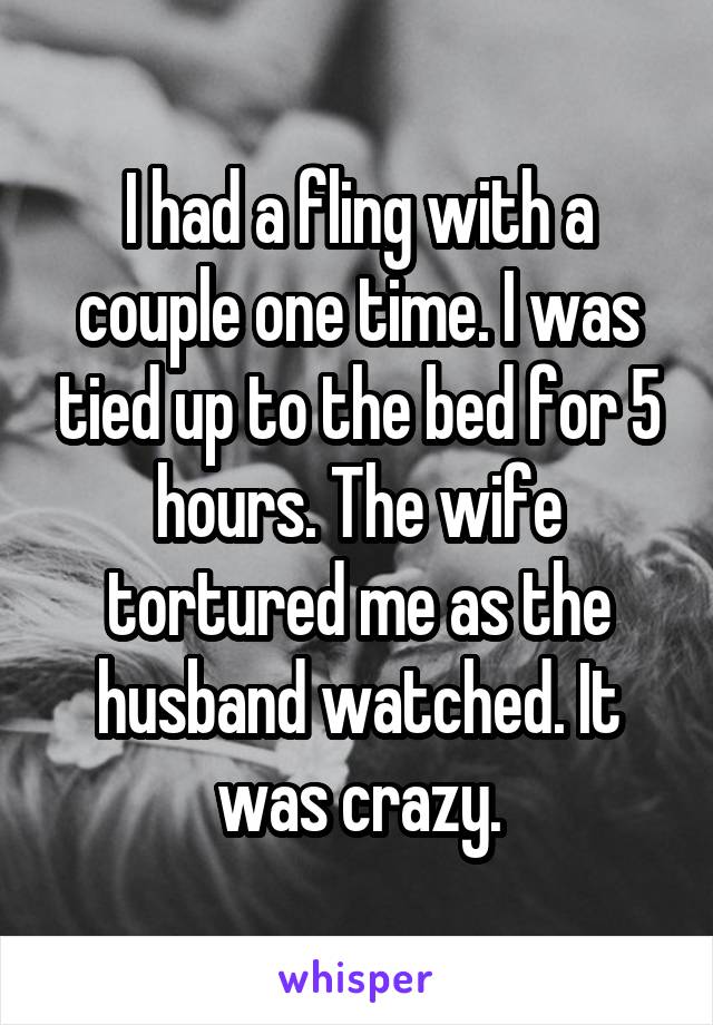 I had a fling with a couple one time. I was tied up to the bed for 5 hours. The wife tortured me as the husband watched. It was crazy.