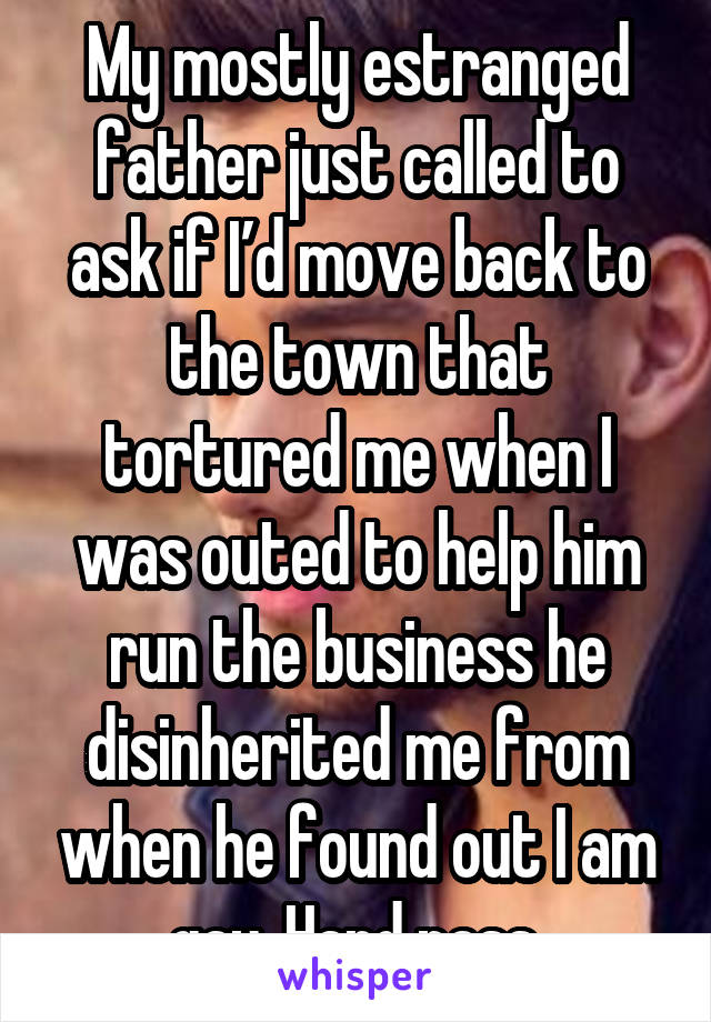 My mostly estranged father just called to ask if I’d move back to the town that tortured me when I was outed to help him run the business he disinherited me from when he found out I am gay. Hard pass.