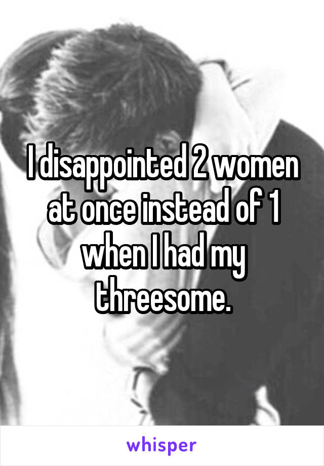 I disappointed 2 women at once instead of 1 when I had my threesome.