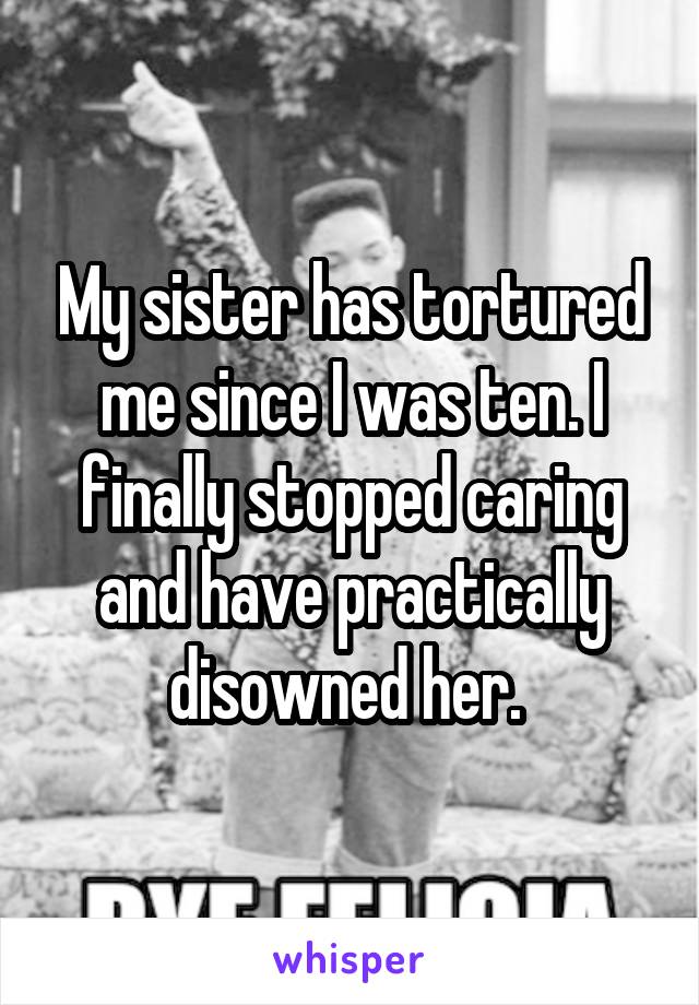 My sister has tortured me since I was ten. I finally stopped caring and have practically disowned her. 