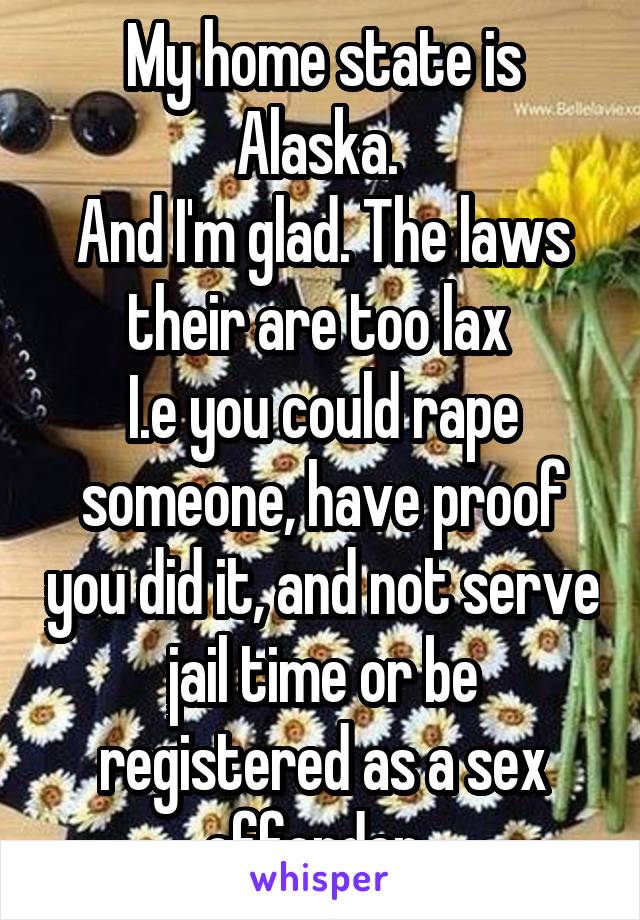 My home state is Alaska. 
And I'm glad. The laws their are too lax 
I.e you could rape someone, have proof you did it, and not serve jail time or be registered as a sex offender. 