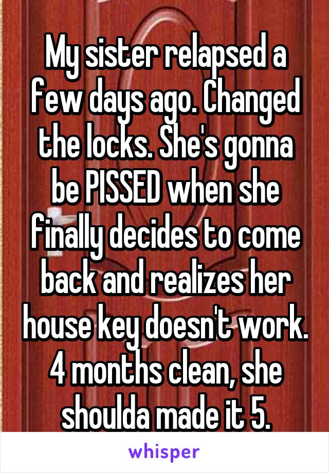 My sister relapsed a few days ago. Changed the locks. She's gonna be PISSED when she finally decides to come back and realizes her house key doesn't work. 4 months clean, she shoulda made it 5.