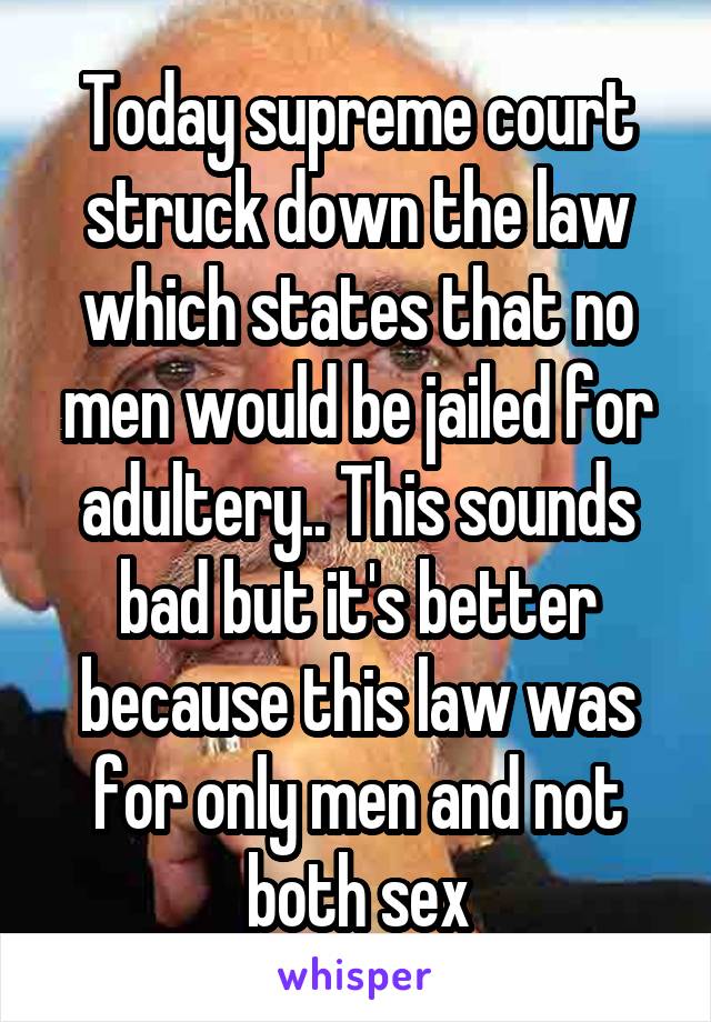 Today supreme court struck down the law which states that no men would be jailed for adultery.. This sounds bad but it's better because this law was for only men and not both sex