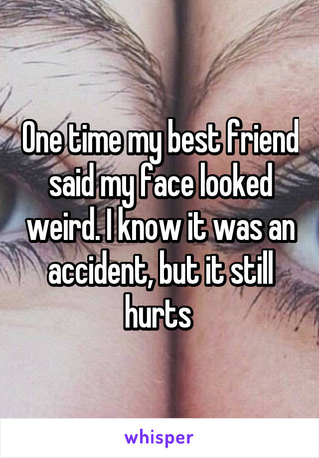 One time my best friend said my face looked weird. I know it was an accident, but it still hurts 