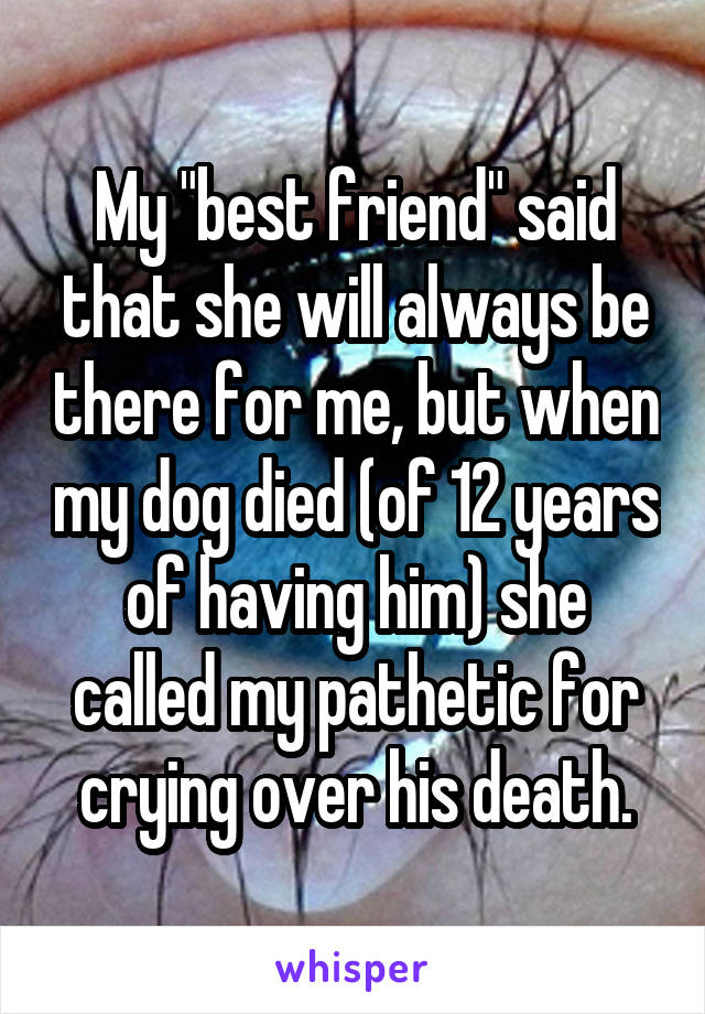 My "best friend" said that she will always be there for me, but when my dog died (of 12 years of having him) she called my pathetic for crying over his death.