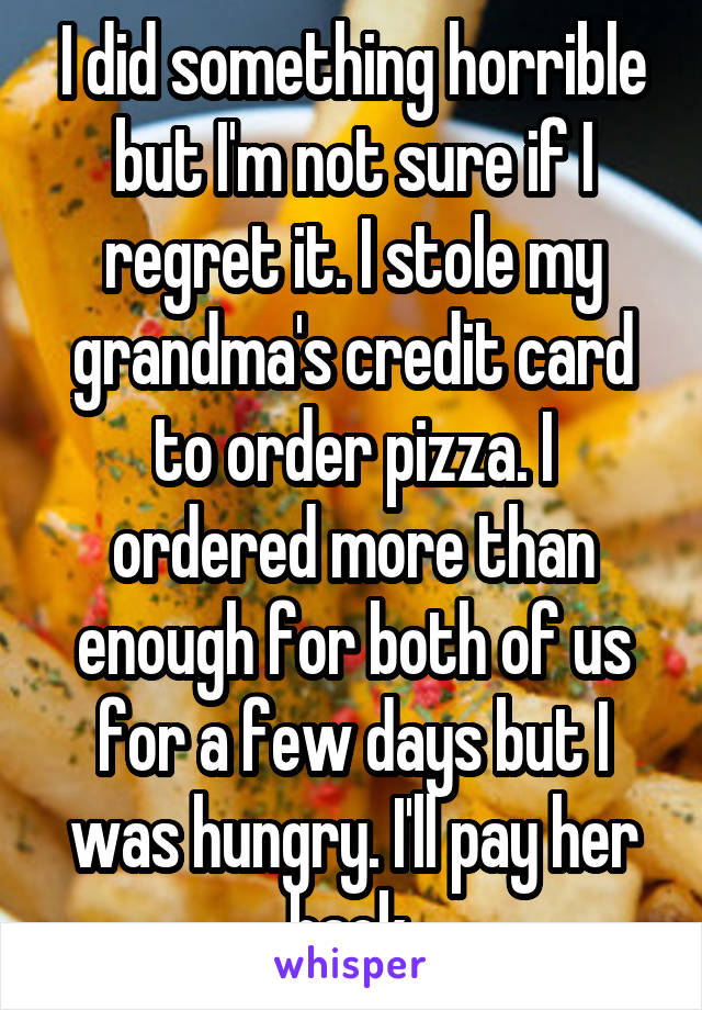 I did something horrible but I'm not sure if I regret it. I stole my grandma's credit card to order pizza. I ordered more than enough for both of us for a few days but I was hungry. I'll pay her back.