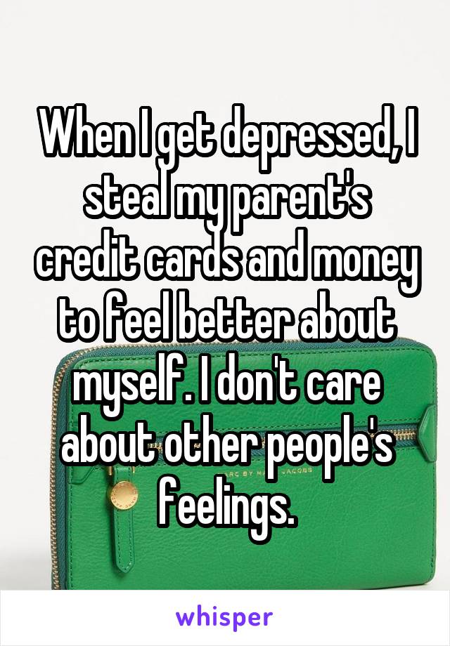 When I get depressed, I steal my parent's credit cards and money to feel better about myself. I don't care about other people's feelings.