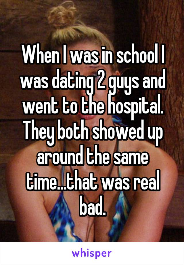 When I was in school I was dating 2 guys and went to the hospital. They both showed up around the same time...that was real bad.