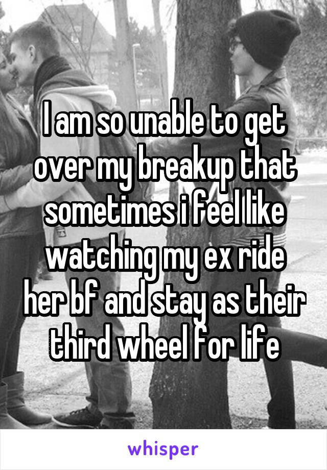 I am so unable to get over my breakup that sometimes i feel like watching my ex ride her bf and stay as their third wheel for life