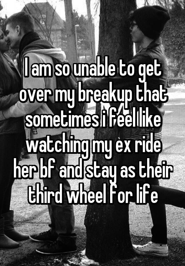 I am so unable to get over my breakup that sometimes i feel like watching my ex ride her bf and stay as their third wheel for life