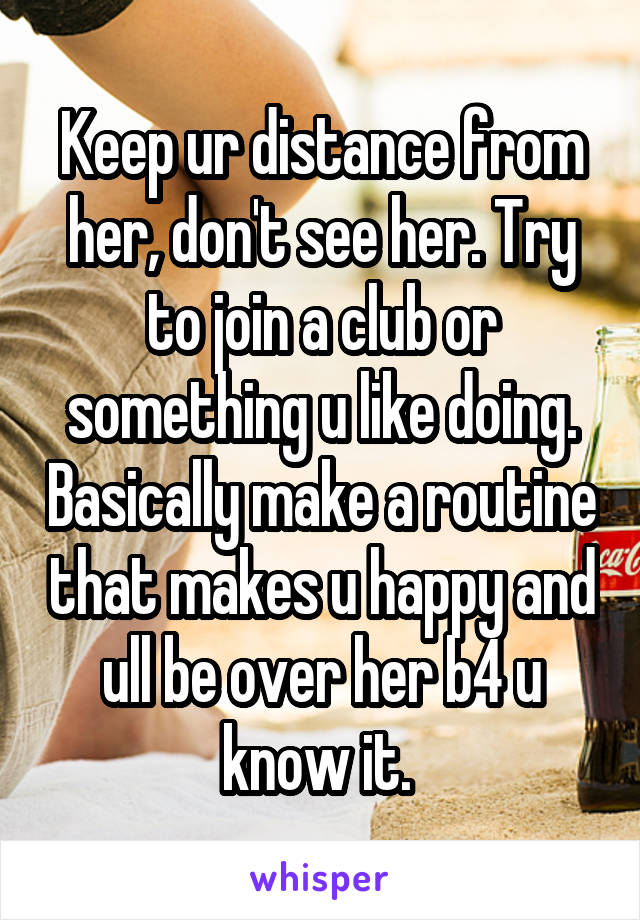 Keep ur distance from her, don't see her. Try to join a club or something u like doing. Basically make a routine that makes u happy and ull be over her b4 u know it. 