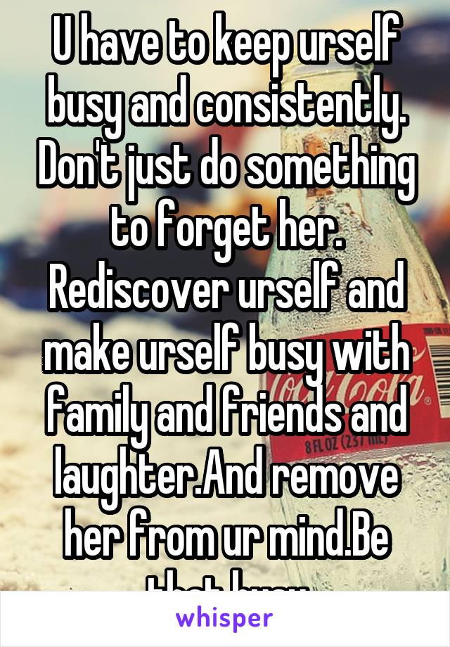 U have to keep urself busy and consistently. Don't just do something to forget her. Rediscover urself and make urself busy with family and friends and laughter.And remove her from ur mind.Be that busy