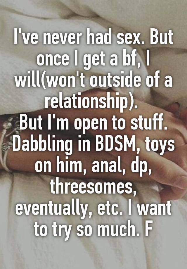 I've never had sex. But once I get a bf, I will(won't outside of a relationship). 
But I'm open to stuff. Dabbling in BDSM, toys on him, anal, dp, threesomes, eventually, etc. I want to try so much. F