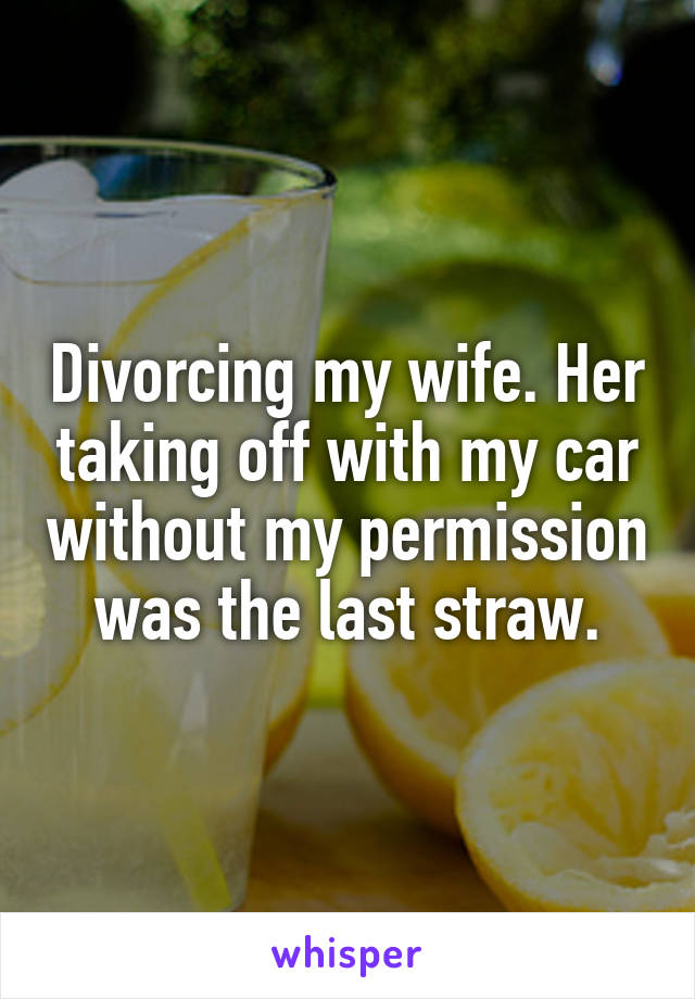 Divorcing my wife. Her taking off with my car without my permission was the last straw.