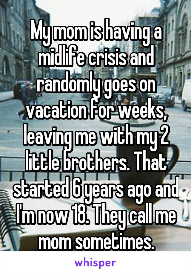 My mom is having a midlife crisis and randomly goes on vacation for weeks, leaving me with my 2 little brothers. That started 6 years ago and I'm now 18. They call me mom sometimes.