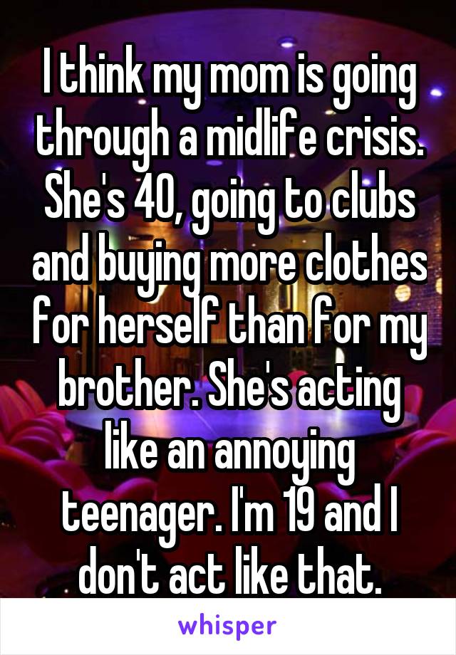 I think my mom is going through a midlife crisis. She's 40, going to clubs and buying more clothes for herself than for my brother. She's acting like an annoying teenager. I'm 19 and I don't act like that.