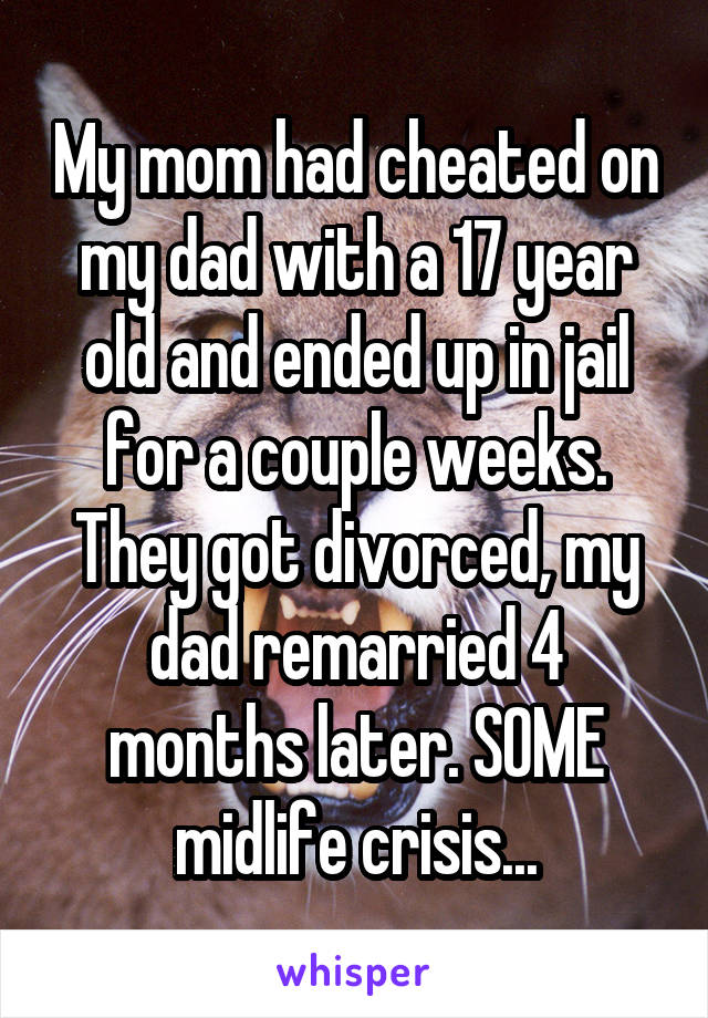 My mom had cheated on my dad with a 17 year old and ended up in jail for a couple weeks. They got divorced, my dad remarried 4 months later. SOME midlife crisis...