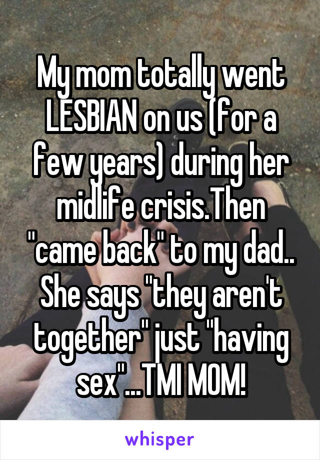 My mom totally went LESBIAN on us (for a few years) during her midlife crisis.Then "came back" to my dad.. She says "they aren't together" just "having sex"...TMI MOM!