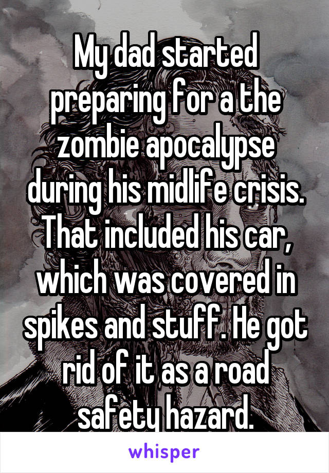 My dad started preparing for a the zombie apocalypse during his midlife crisis. That included his car, which was covered in spikes and stuff. He got rid of it as a road safety hazard.