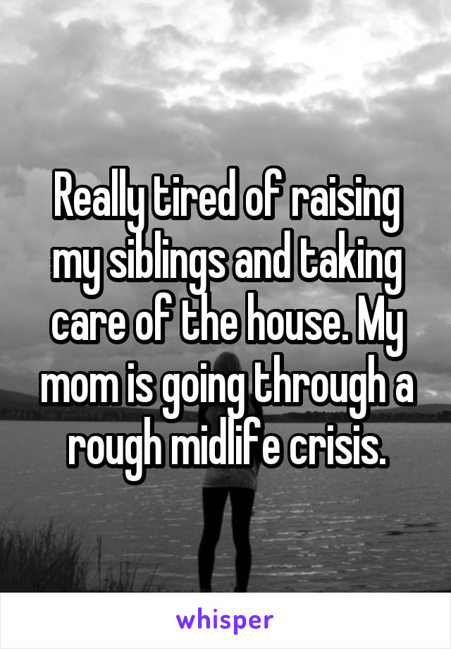 Really tired of raising my siblings and taking care of the house. My mom is going through a rough midlife crisis.