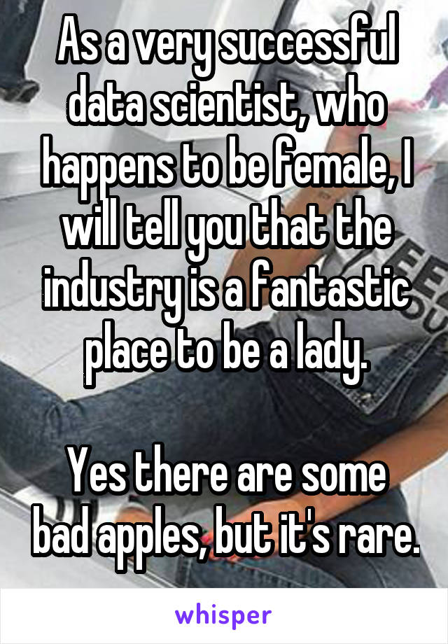As a very successful data scientist, who happens to be female, I will tell you that the industry is a fantastic place to be a lady.

Yes there are some bad apples, but it's rare.
