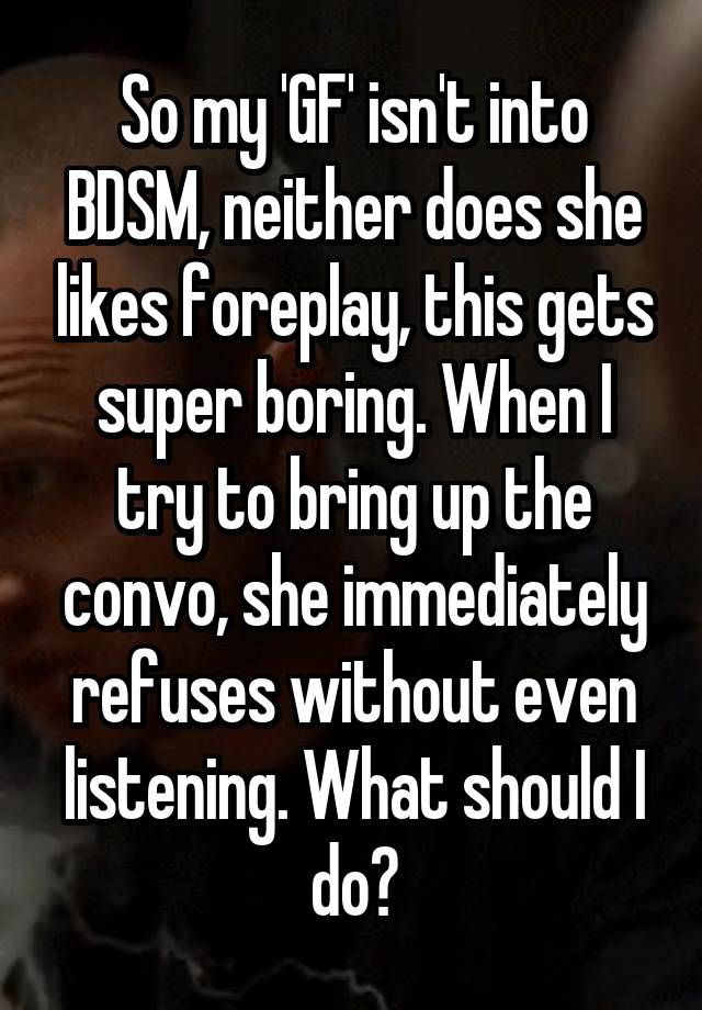So my 'GF' isn't into BDSM, neither does she likes foreplay, this gets super boring. When I try to bring up the convo, she immediately refuses without even listening. What should I do?