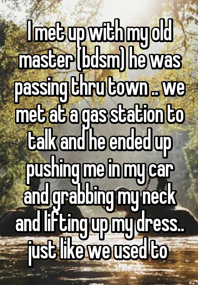 I met up with my old master (bdsm) he was passing thru town .. we met at a gas station to talk and he ended up pushing me in my car and grabbing my neck and lifting up my dress.. just like we used to 