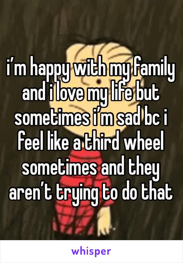 i’m happy with my family and i love my life but sometimes i’m sad bc i feel like a third wheel sometimes and they aren’t trying to do that