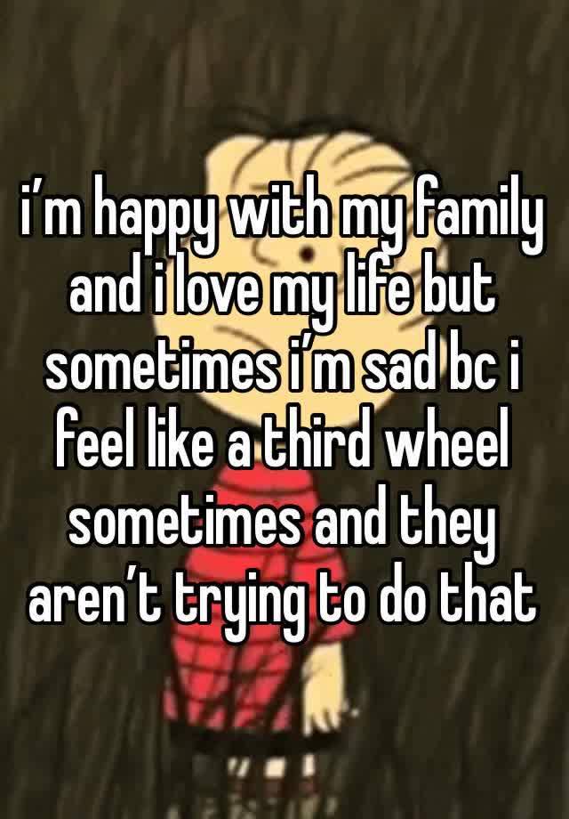 i’m happy with my family and i love my life but sometimes i’m sad bc i feel like a third wheel sometimes and they aren’t trying to do that