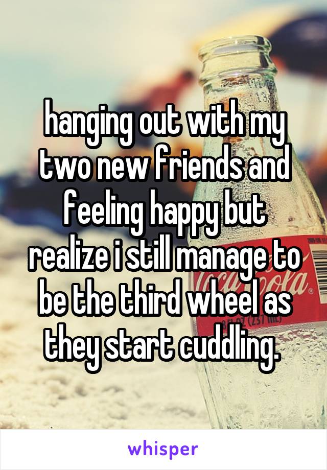 hanging out with my two new friends and feeling happy but realize i still manage to be the third wheel as they start cuddling. 