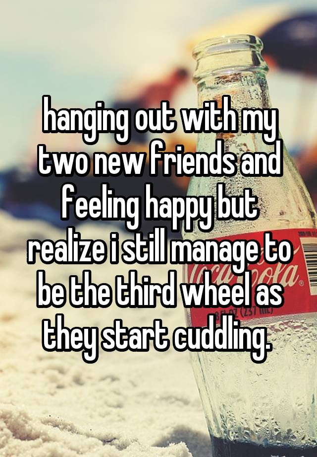 hanging out with my two new friends and feeling happy but realize i still manage to be the third wheel as they start cuddling. 