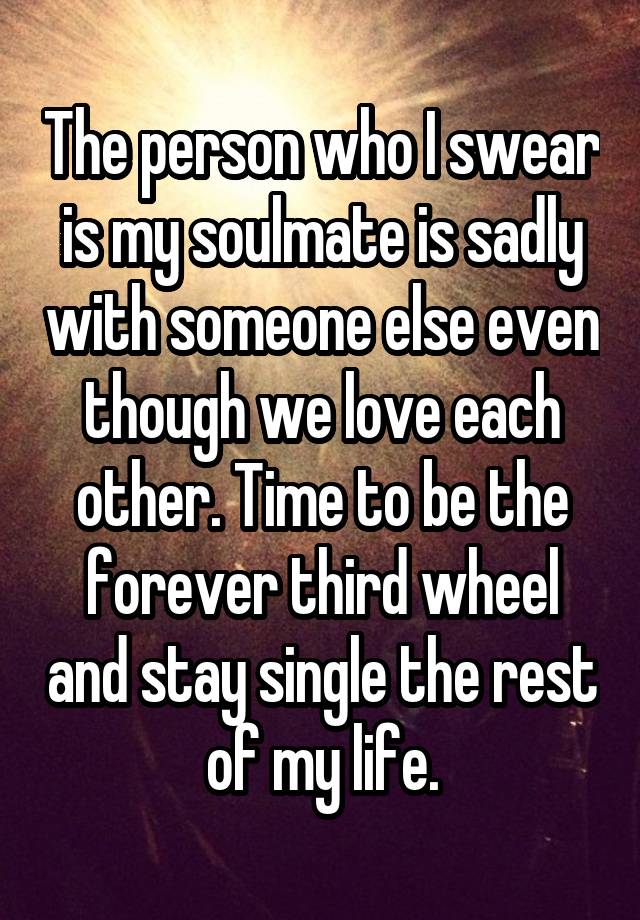 The person who I swear is my soulmate is sadly with someone else even though we love each other. Time to be the forever third wheel and stay single the rest of my life.