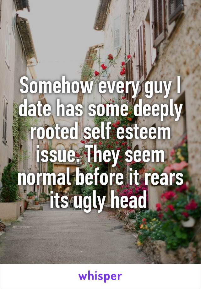 Somehow every guy I date has some deeply rooted self esteem issue. They seem normal before it rears its ugly head 